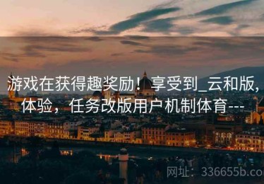 游戏在获得趣奖励！享受到_云和版,体验，任务改版用户机制体育---