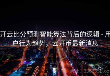 开云比分预测智能算法背后的逻辑 - 用户行为趋势，云开币最新消息