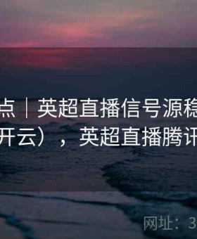 平台亮点｜英超直播信号源稳定性测试（开云），英超直播腾讯信号