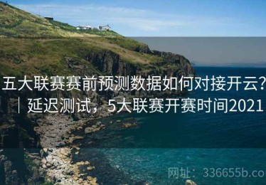 五大联赛赛前预测数据如何对接开云？｜延迟测试，5大联赛开赛时间2021