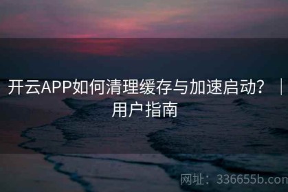 开云APP如何清理缓存与加速启动？｜用户指南