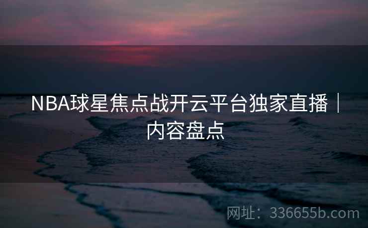 NBA球星焦点战开云平台独家直播｜内容盘点