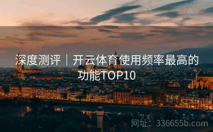 深度测评｜开云体育使用频率最高的功能TOP10