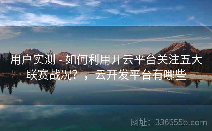 用户实测 - 如何利用开云平台关注五大联赛战况？，云开发平台有哪些
