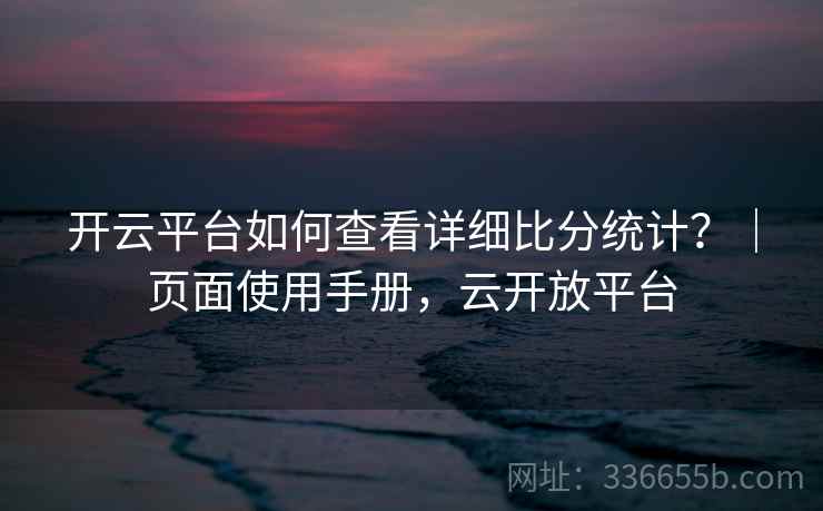 开云平台如何查看详细比分统计？｜页面使用手册，云开放平台