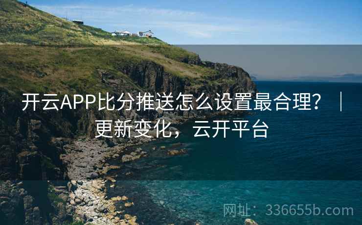 开云APP比分推送怎么设置最合理？｜更新变化，云开平台