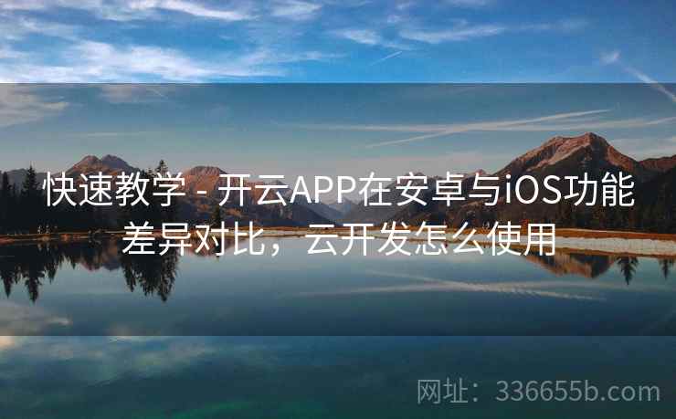快速教学 - 开云APP在安卓与iOS功能差异对比，云开发怎么使用