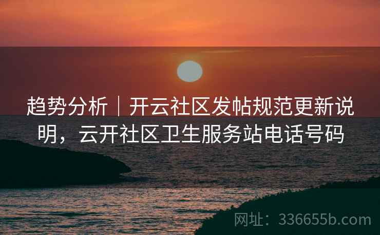 趋势分析｜开云社区发帖规范更新说明，云开社区卫生服务站电话号码