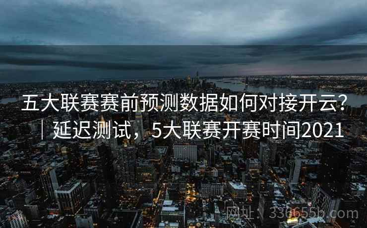 五大联赛赛前预测数据如何对接开云？｜延迟测试，5大联赛开赛时间2021