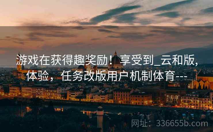 游戏在获得趣奖励！享受到_云和版,体验，任务改版用户机制体育---