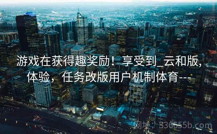 游戏在获得趣奖励！享受到_云和版,体验，任务改版用户机制体育---