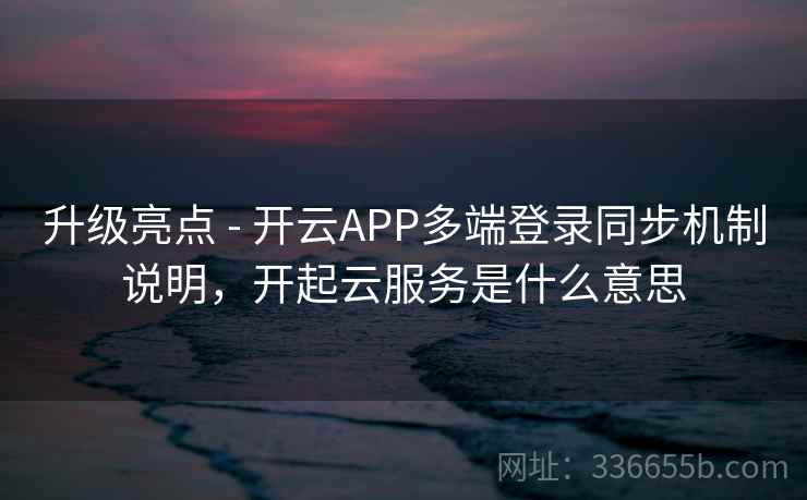 升级亮点 - 开云APP多端登录同步机制说明，开起云服务是什么意思