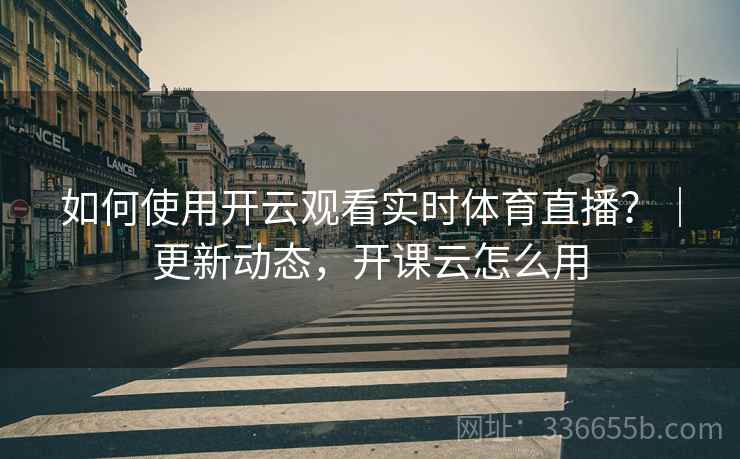 如何使用开云观看实时体育直播？｜更新动态，开课云怎么用