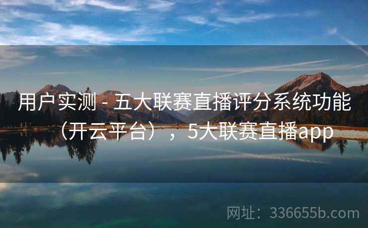 用户实测 - 五大联赛直播评分系统功能（开云平台），5大联赛直播app
