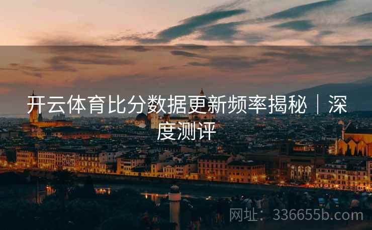 开云体育比分数据更新频率揭秘｜深度测评