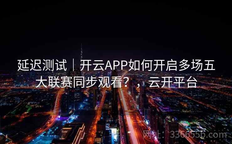 延迟测试｜开云APP如何开启多场五大联赛同步观看？，云开平台
