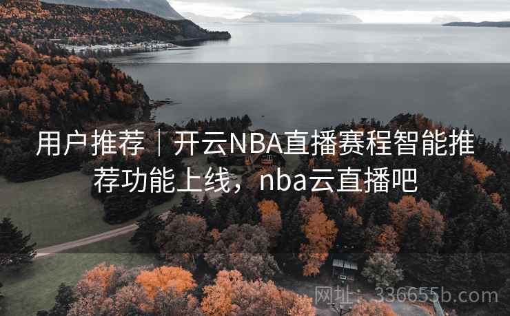 用户推荐｜开云NBA直播赛程智能推荐功能上线，nba云直播吧