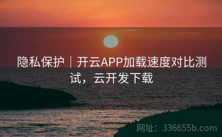隐私保护｜开云APP加载速度对比测试，云开发下载