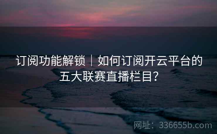 订阅功能解锁｜如何订阅开云平台的五大联赛直播栏目？
